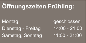 Öffnungszeiten Frühling:  Montag 			  	geschlossen Dienstag - Freitag 		14:00 - 21:00 Samstag, Sonntag		11:00 - 21:00