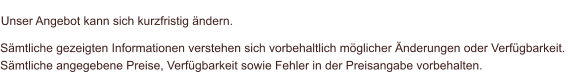 Sämtliche gezeigten Informationen verstehen sich vorbehaltlich möglicher Änderungen oder Verfügbarkeit.  Sämtliche angegebene Preise, Verfügbarkeit sowie Fehler in der Preisangabe vorbehalten.    Unser Angebot kann sich kurzfristig ändern.
